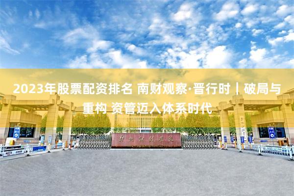 2023年股票配资排名 南财观察·晋行时|破局与重构 资管迈入体系时代