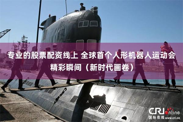 专业的股票配资线上 全球首个人形机器人运动会精彩瞬间(新时代画卷)
