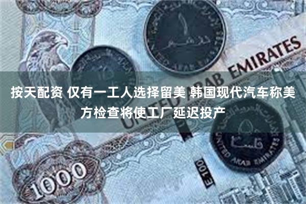 按天配资 仅有一工人选择留美 韩国现代汽车称美方检查将使工厂延迟投产
