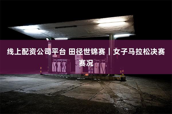 线上配资公司平台 田径世锦赛｜女子马拉松决赛赛况