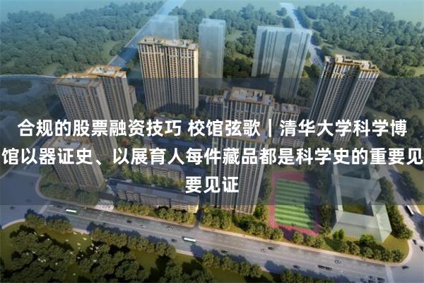 合规的股票融资技巧 校馆弦歌｜清华大学科学博物馆以器证史、以展育人每件藏品都是科学史的重要见证