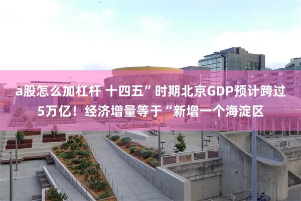 a股怎么加杠杆 十四五”时期北京GDP预计跨过5万亿！经济增量等于“新增一个海淀区