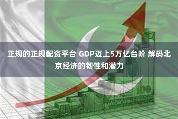 正规的正规配资平台 GDP迈上5万亿台阶 解码北京经济的韧性和潜力