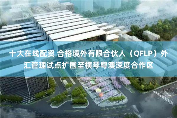 十大在线配资 合格境外有限合伙人（QFLP）外汇管理试点扩围至横琴粤澳深度合作区