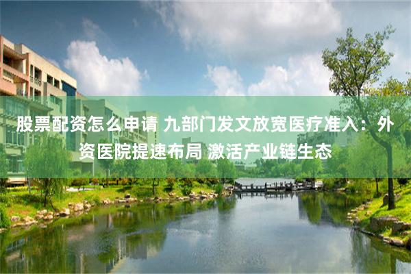 股票配资怎么申请 九部门发文放宽医疗准入:外资医院提速布局 激活产业链生态