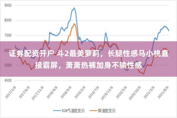 证券配资开户 斗2最美萝莉，长腿性感马小桃直接霸屏，萧萧热裤加身不输性感
